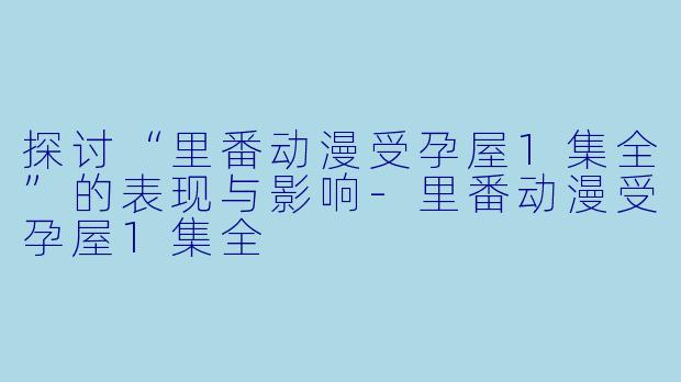 探讨“里番动漫受孕屋1集全”的表现与影响-里番动漫受孕屋1集全