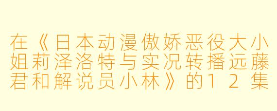 在《日本动漫傲娇恶役大小姐莉泽洛特与实况转播远藤君和解说员小林》的12集中，莉泽洛特的角色发展有什么特别之处？****