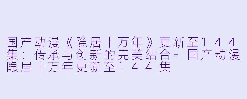 国产动漫《隐居十万年》更新至144集:传承与创新的完美结合