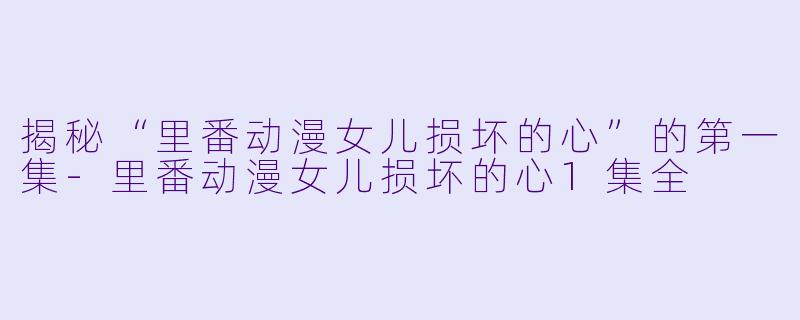 揭秘“里番动漫女儿损坏的心”的第一集-里番动漫女儿损坏的心1集全