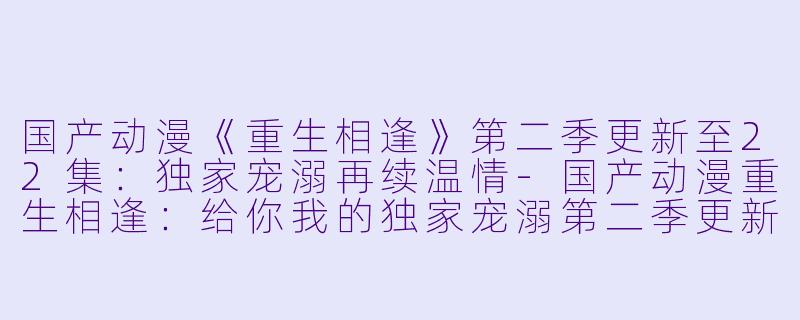 国产动漫《重生相逢》第二季更新至22集：独家宠溺再续温情-国产动漫重生相逢：给你我的独家宠溺第二季更新至22集