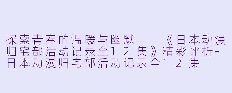 探索青春的温暖与幽默——《日本动漫归宅部活动记录全12集》精彩评析-日本动漫归宅部活动记录全12集