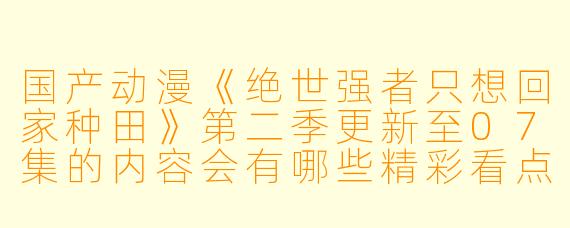 国产动漫《绝世强者只想回家种田》第二季更新至07集的内容会有哪些精彩看点?