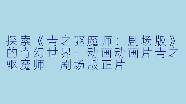探索《青之驱魔师：剧场版》的奇幻世界-动画动画片青之驱魔师 剧场版正片