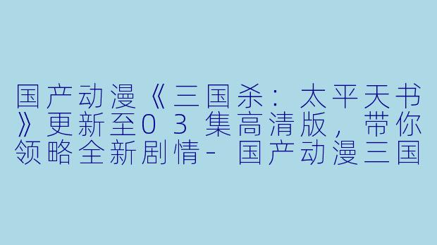 国产动漫《三国杀：太平天书》更新至03集高清版，带你领略全新剧情-国产动漫三国杀：太平天书更新至03集高清版