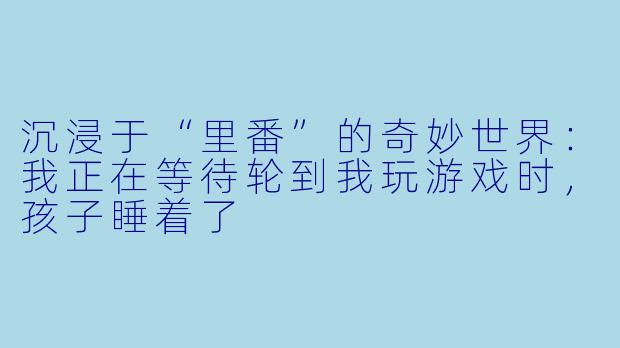 沉浸于“里番”的奇妙世界：我正在等待轮到我玩游戏时，孩子睡着了