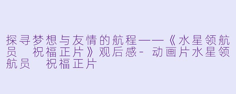 探寻梦想与友情的航程——《水星领航员 祝福正片》观后感-动画片水星领航员 祝福正片