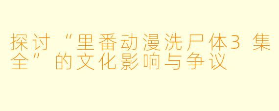 探讨“里番动漫洗尸体3集全”的文化影响与争议