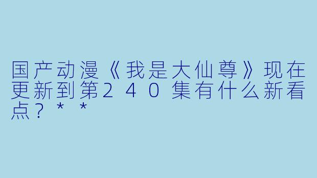 国产动漫《我是大仙尊》现在更新到第240集有什么新看点?**