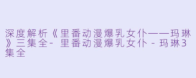 深度解析《里番动漫爆乳女仆——玛琳》三集全