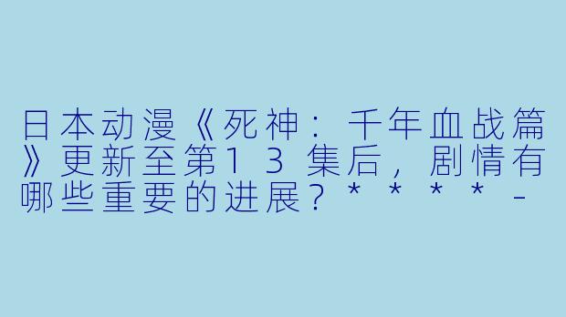 日本动漫《死神：千年血战篇》更新至第13集后，剧情有哪些重要的进展？****-日本动漫死神千年血战篇更新至13集