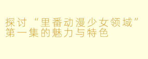 探讨“里番动漫少女领域”第一集的魅力与特色