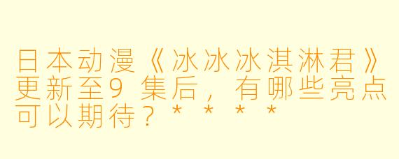 日本动漫《冰冰冰淇淋君》更新至9集后,有哪些亮点可以期待?****