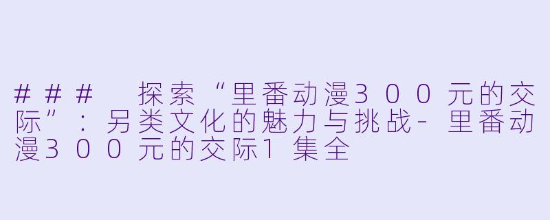 ### 探索“里番动漫300元的交际”：另类文化的魅力与挑战-里番动漫300元的交际1集全