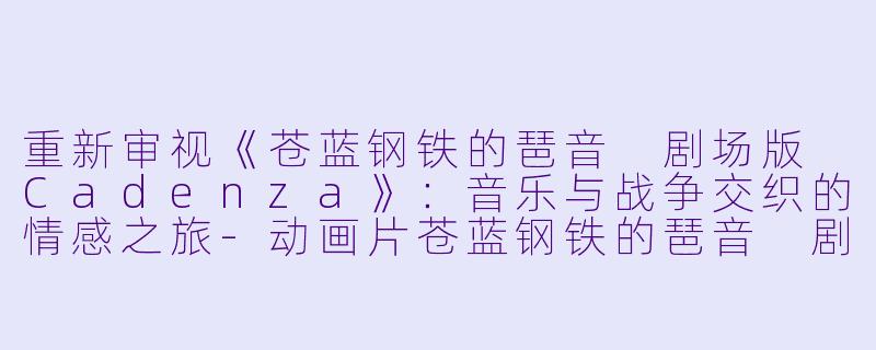 重新审视《苍蓝钢铁的琶音 剧场版 Cadenza》：音乐与战争交织的情感之旅-动画片苍蓝钢铁的琶音 剧场版 Cadenza正片
