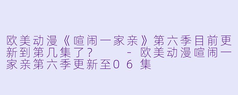 欧美动漫《喧闹一家亲》第六季目前更新到第几集了？  -欧美动漫喧闹一家亲第六季更新至06集