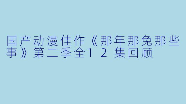 国产动漫佳作《那年那兔那些事》第二季全12集回顾