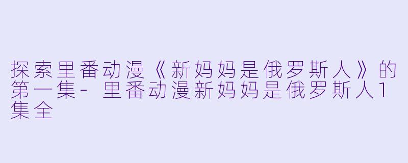 探索里番动漫《新妈妈是俄罗斯人》的第一集-里番动漫新妈妈是俄罗斯人1集全
