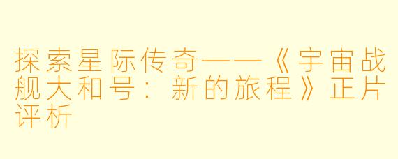 探索星际传奇——《宇宙战舰大和号：新的旅程》正片评析