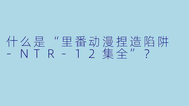 什么是“里番动漫捏造陷阱 -NTR-12集全”？