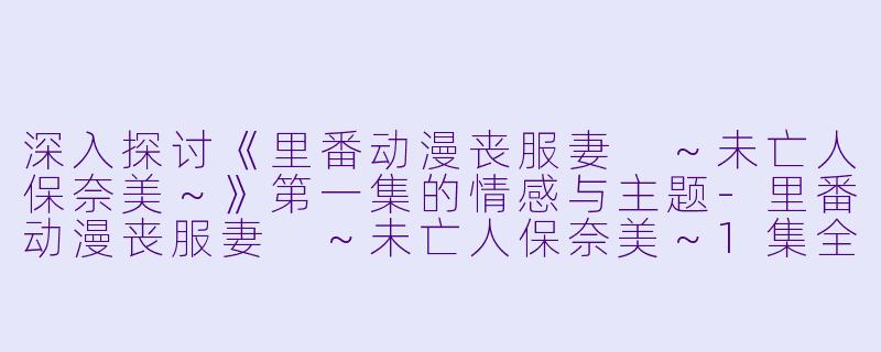 深入探讨《里番动漫丧服妻 ～未亡人保奈美～》第一集的情感与主题-里番动漫丧服妻 ～未亡人保奈美～1集全