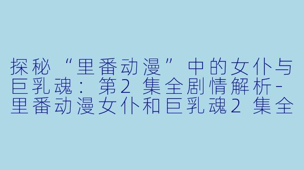 探秘“里番动漫”中的女仆与巨乳魂：第2集全剧情解析-里番动漫女仆和巨乳魂2集全