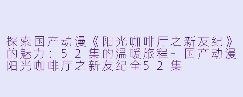 探索国产动漫《阳光咖啡厅之新友纪》的魅力：52集的温暖旅程-国产动漫阳光咖啡厅之新友纪全52集