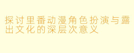 探讨里番动漫角色扮演与露出文化的深层次意义