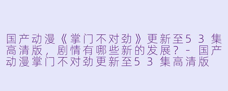 国产动漫《掌门不对劲》更新至53集高清版,剧情有哪些新的发展?