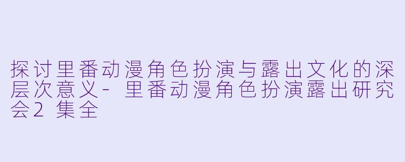 探讨里番动漫角色扮演与露出文化的深层次意义-里番动漫角色扮演露出研究会2集全