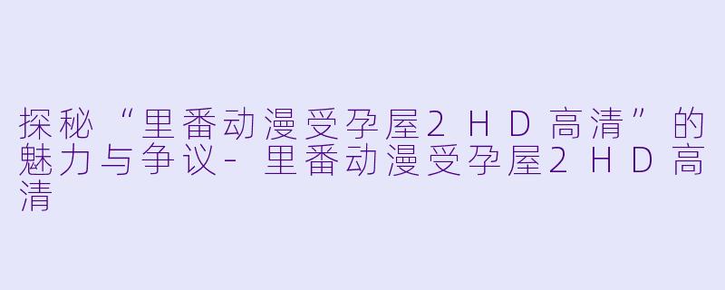 探秘“里番动漫受孕屋2HD高清”的魅力与争议-里番动漫受孕屋2HD高清