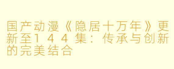 国产动漫《隐居十万年》更新至144集：传承与创新的完美结合