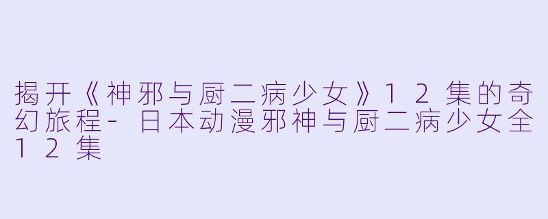 揭开《神邪与厨二病少女》12集的奇幻旅程-日本动漫邪神与厨二病少女全12集