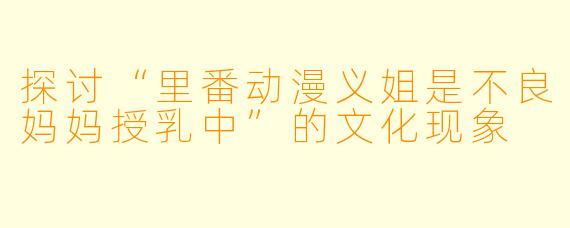 探讨“里番动漫义姐是不良妈妈授乳中”的文化现象
