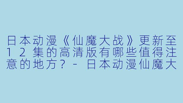 日本动漫《仙魔大战》更新至12集的高清版有哪些值得注意的地方?