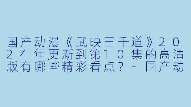国产动漫《武映三千道》2024年更新到第10集的高清版有哪些精彩看点?