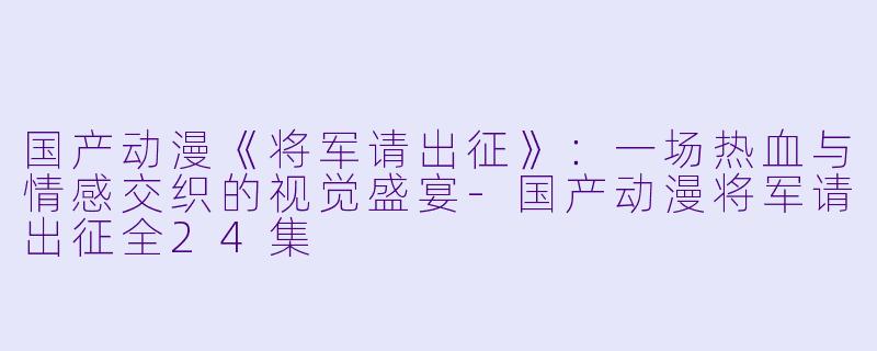 国产动漫《将军请出征》：一场热血与情感交织的视觉盛宴-国产动漫将军请出征全24集