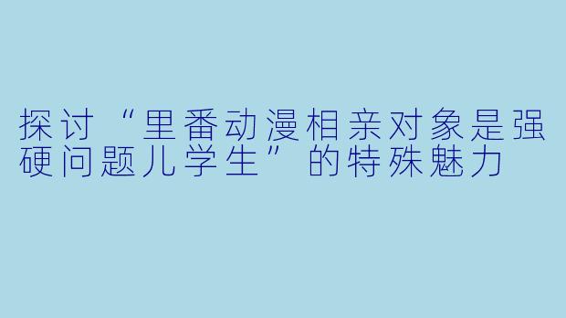 探讨“里番动漫相亲对象是强硬问题儿学生”的特殊魅力