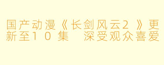 国产动漫《长剑风云2》更新至10集 深受观众喜爱