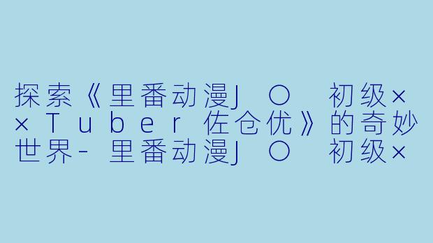 探索《里番动漫J○ 初级××Tuber佐仓优》的奇妙世界-里番动漫J○ 初级××Tuber佐仓优1集全