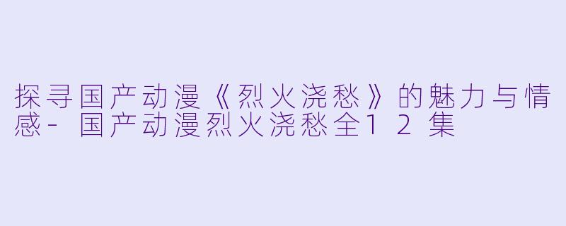 探寻国产动漫《烈火浇愁》的魅力与情感-国产动漫烈火浇愁全12集