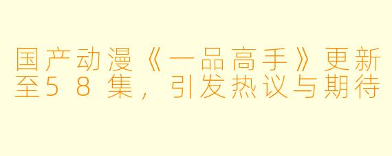 国产动漫《一品高手》更新至58集，引发热议与期待