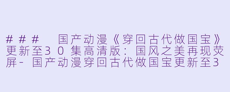 ### 国产动漫《穿回古代做国宝》更新至30集高清版：国风之美再现荧屏-国产动漫穿回古代做国宝更新至30集高清版