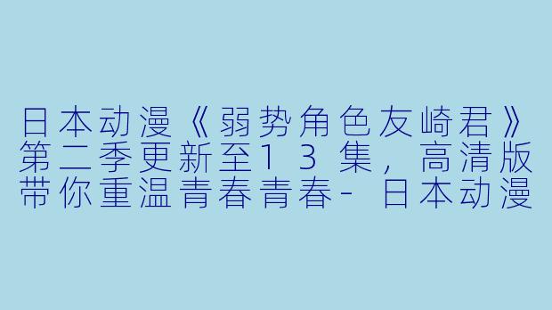 日本动漫《弱势角色友崎君》第二季更新至13集，高清版带你重温青春青春-日本动漫弱势角色友崎君第二季更新至13集高清版