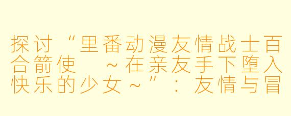 探讨“里番动漫友情战士百合箭使 ～在亲友手下堕入快乐的少女～”：友情与冒险的交织