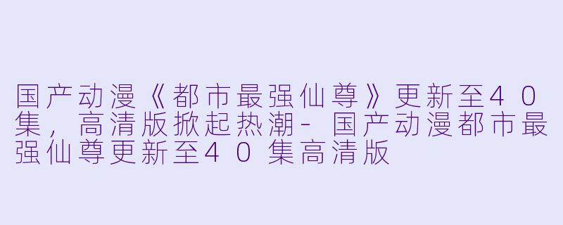 国产动漫《都市最强仙尊》更新至40集，高清版掀起热潮-国产动漫都市最强仙尊更新至40集高清版