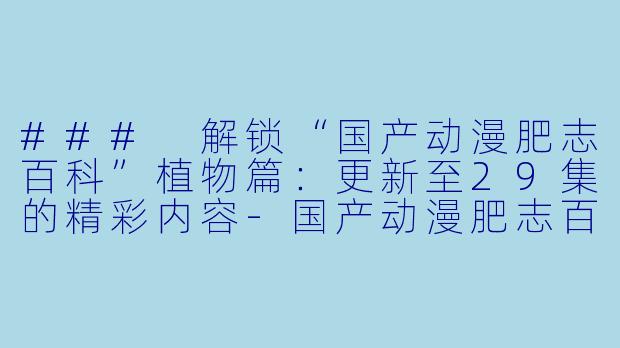 ### 解锁“国产动漫肥志百科”植物篇：更新至29集的精彩内容-国产动漫肥志百科 原来你是这样的植物篇更新至29集