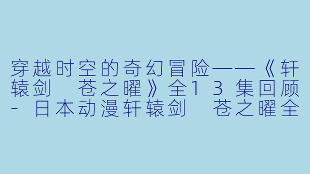 穿越时空的奇幻冒险——《轩辕剑 苍之曜》全13集回顾-日本动漫轩辕剑 苍之曜全13集