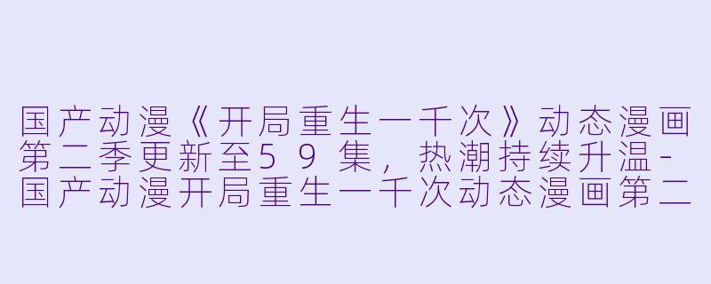 国产动漫《开局重生一千次》动态漫画第二季更新至59集,热潮持续升温