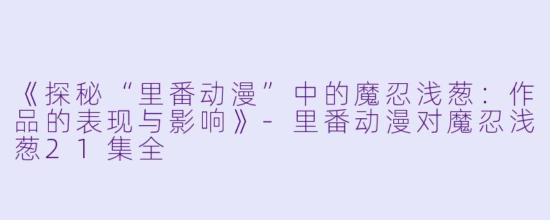 《探秘“里番动漫”中的魔忍浅葱：作品的表现与影响》-里番动漫对魔忍浅葱21集全